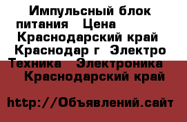 Импульсный блок питания › Цена ­ 1 600 - Краснодарский край, Краснодар г. Электро-Техника » Электроника   . Краснодарский край